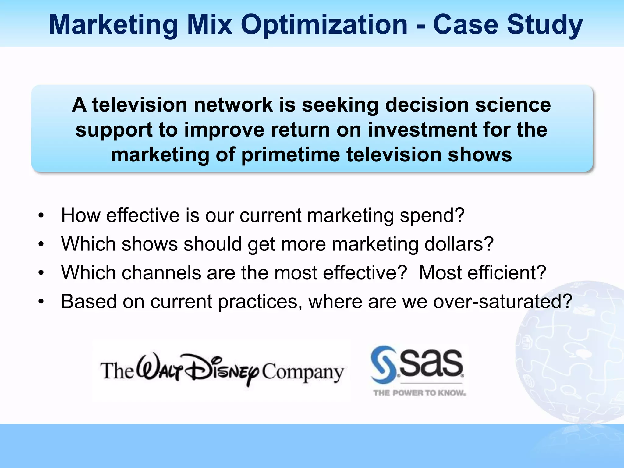 Marketing Mix Optimization - Case Study

     A television network is seeking decision science
     support to improve return on investment for the
         marketing of primetime television shows

•   How effective is our current marketing spend?
•   Which shows should get more marketing dollars?
•   Which channels are the most effective? Most efficient?
•   Based on current practices, where are we over-saturated?
 