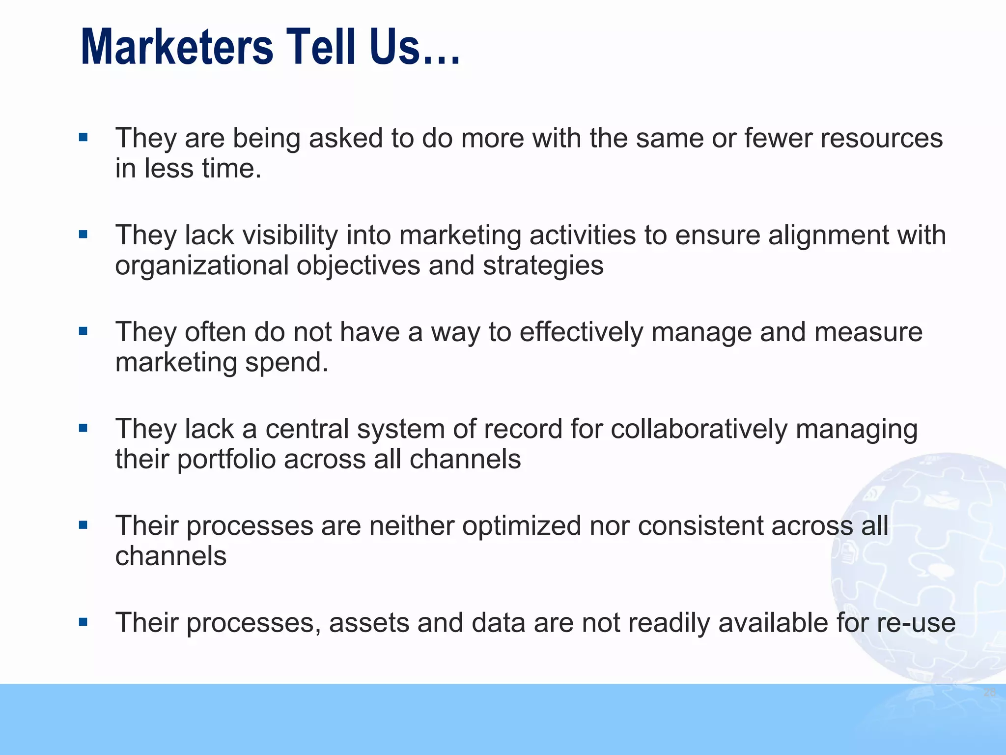 Marketers Tell Us…
 They are being asked to do more with the same or fewer resources
  in less time.

 They lack visibility into marketing activities to ensure alignment with
  organizational objectives and strategies

 They often do not have a way to effectively manage and measure
  marketing spend.

 They lack a central system of record for collaboratively managing
  their portfolio across all channels

 Their processes are neither optimized nor consistent across all
  channels

 Their processes, assets and data are not readily available for re-use

                                                                            28
 