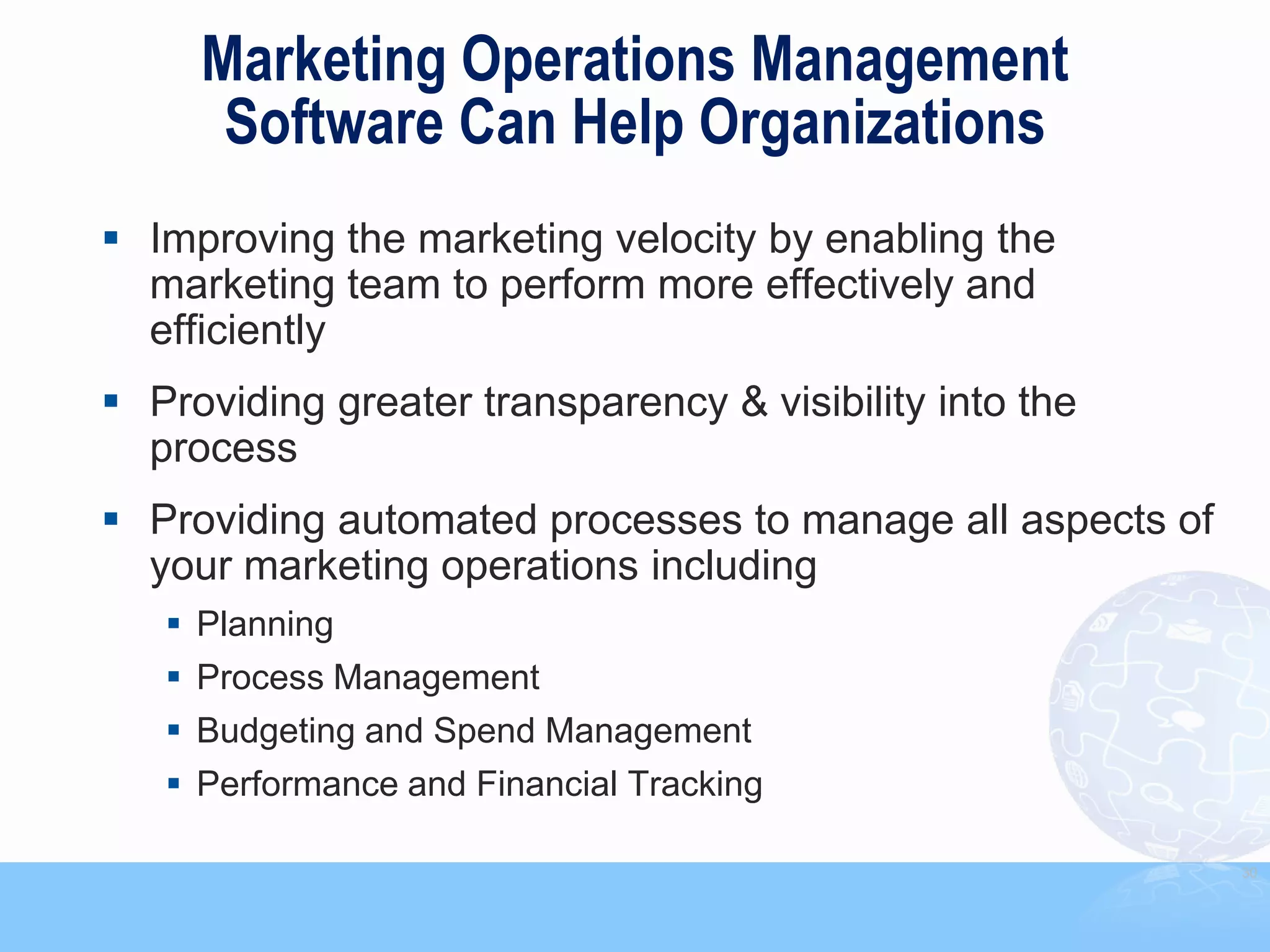Marketing Operations Management
      Software Can Help Organizations
 Improving the marketing velocity by enabling the
  marketing team to perform more effectively and
  efficiently
 Providing greater transparency & visibility into the
  process
 Providing automated processes to manage all aspects of
  your marketing operations including
    Planning
    Process Management
    Budgeting and Spend Management
    Performance and Financial Tracking

                                                           30
 