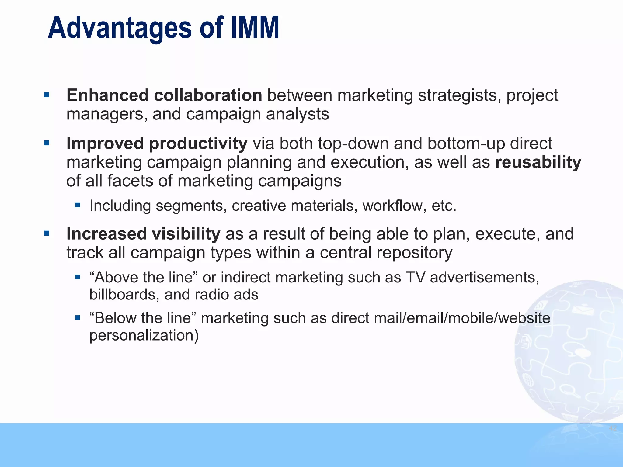Advantages of IMM

 Enhanced collaboration between marketing strategists, project
  managers, and campaign analysts
 Improved productivity via both top-down and bottom-up direct
  marketing campaign planning and execution, as well as reusability
  of all facets of marketing campaigns
     Including segments, creative materials, workflow, etc.
 Increased visibility as a result of being able to plan, execute, and
  track all campaign types within a central repository
     “Above the line” or indirect marketing such as TV advertisements,
      billboards, and radio ads
     “Below the line” marketing such as direct mail/email/mobile/website
      personalization)




                                                                            42
 