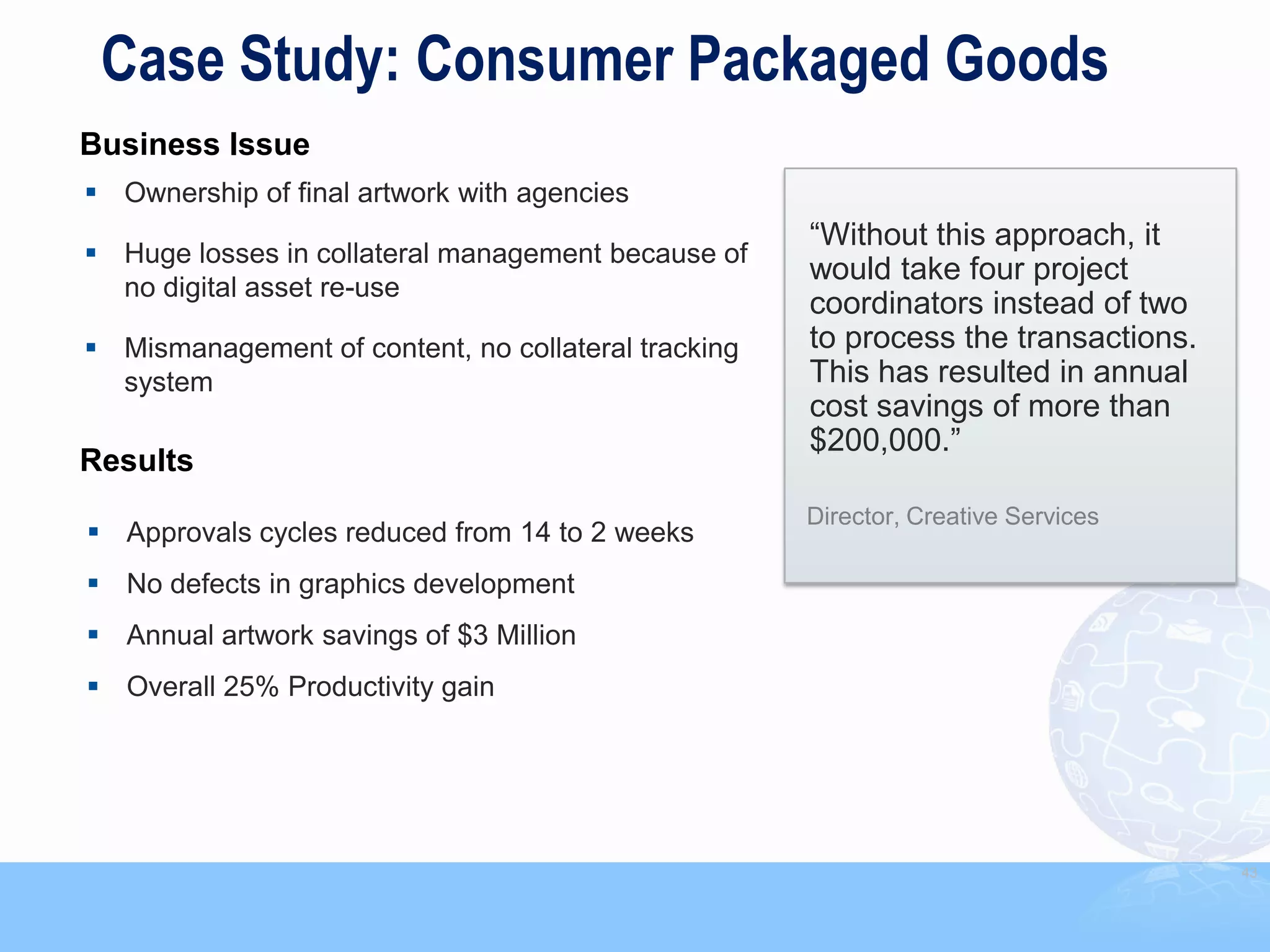 Case Study: Consumer Packaged Goods
Business Issue
 Ownership of final artwork with agencies
                                                     “Without this approach, it
 Huge losses in collateral management because of
                                                     would take four project
  no digital asset re-use
                                                     coordinators instead of two
 Mismanagement of content, no collateral tracking   to process the transactions.
  system                                             This has resulted in annual
                                                     cost savings of more than
                                                     $200,000.”
Results
                                                     Director, Creative Services
 Approvals cycles reduced from 14 to 2 weeks
 No defects in graphics development
 Annual artwork savings of $3 Million
 Overall 25% Productivity gain




                                                                                    43
 