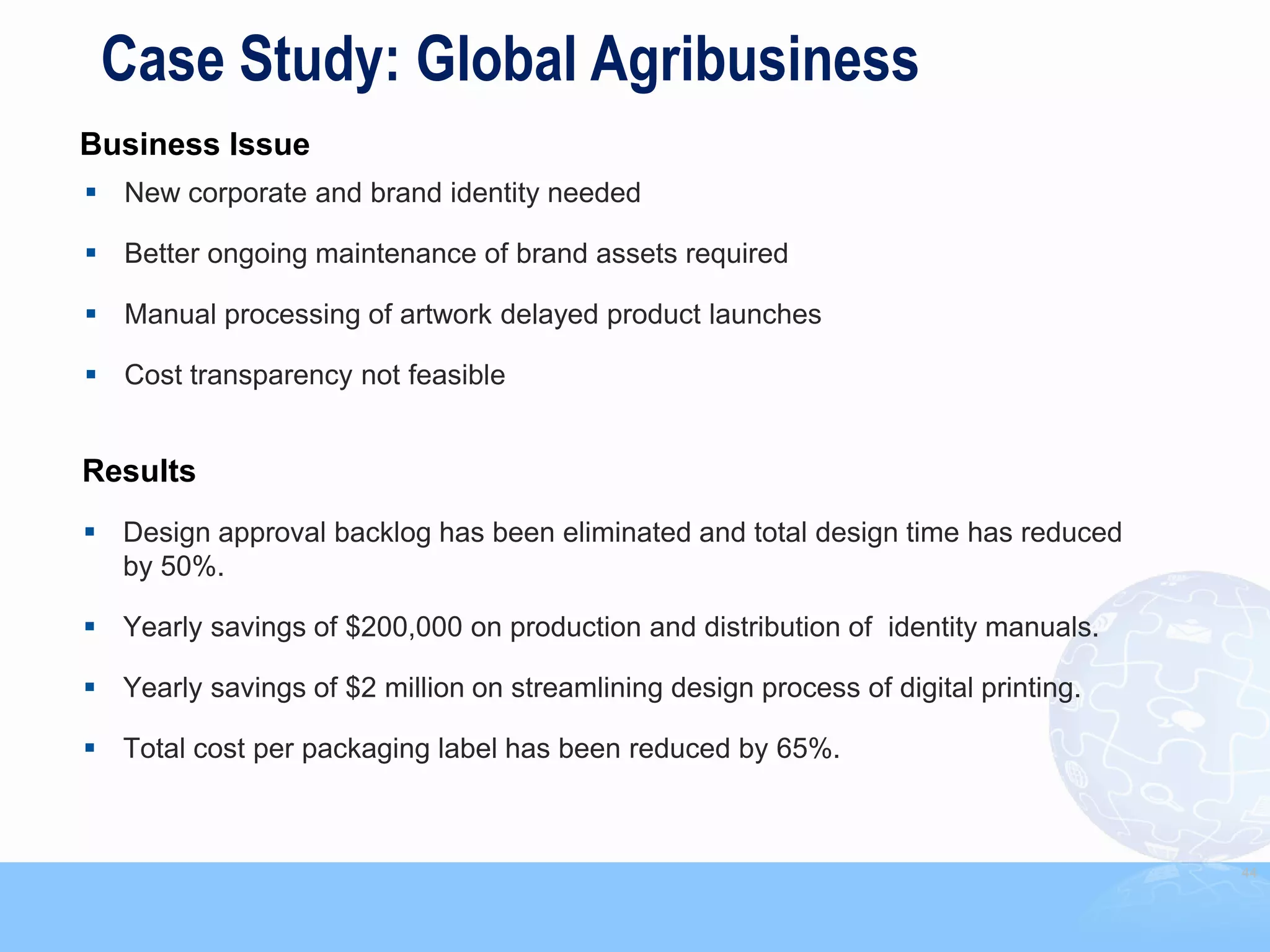 Case Study: Global Agribusiness
Business Issue
 New corporate and brand identity needed

 Better ongoing maintenance of brand assets required

 Manual processing of artwork delayed product launches

 Cost transparency not feasible


Results
 Design approval backlog has been eliminated and total design time has reduced
  by 50%.

 Yearly savings of $200,000 on production and distribution of identity manuals.

 Yearly savings of $2 million on streamlining design process of digital printing.

 Total cost per packaging label has been reduced by 65%.



                                                                                     44
 