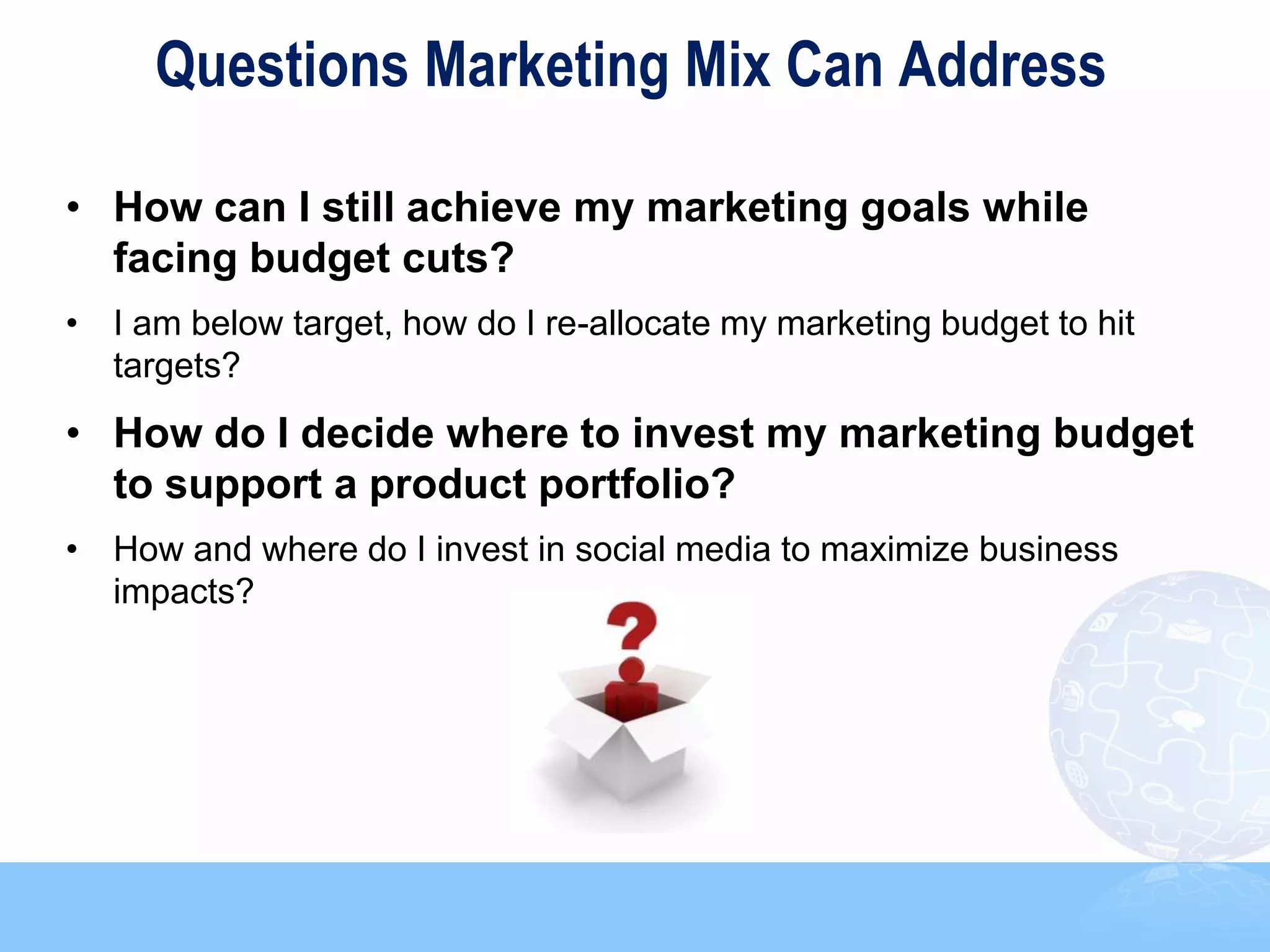Questions Marketing Mix Can Address

• How can I still achieve my marketing goals while
  facing budget cuts?
• I am below target, how do I re-allocate my marketing budget to hit
  targets?
• How do I decide where to invest my marketing budget
  to support a product portfolio?
• How and where do I invest in social media to maximize business
  impacts?




                                                                       7
 