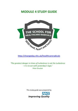 MODULE 4 STUDY GUIDE

http://changeday.nhs.uk/healthcareradicals
‘The greatest danger in times of turbulence is not the turbulence
– it is to act with yesterday’s logic.’
Peter Drucker

This study guide was prepared by

 