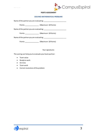 Why not CLIL?
3
PEER’S ASSESSMENT
SOLVING MATHEMATICAL PROBLEMS
Name of the partneryouare evaluating:__________________________
Points:________________ (Maximum 10 Points)
Name of the partneryouare evaluating:__________________________
Points:________________ (Maximum 10 Points)
Name of the partneryouare evaluating:__________________________
Points:________________ (Maximum 10 Points)
Your signatures:
The scoring can helpyouto evaluate yourteampartner:
 Team value
 Readyto work
 On time
 Team work
 Correct resolutionof the problem
 