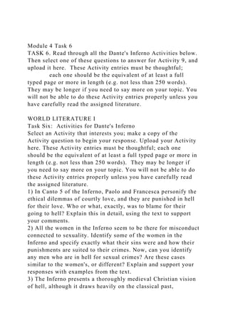 Module 4 Task 6
TASK 6. Read through all the Dante's Inferno Activities below.
Then select one of these questions to answer for Activity 9, and
upload it here. These Activity entries must be thoughtful;
each one should be the equivalent of at least a full
typed page or more in length (e.g. not less than 250 words).
They may be longer if you need to say more on your topic. You
will not be able to do these Activity entries properly unless you
have carefully read the assigned literature.
WORLD LITERATURE I
Task Six: Activities for Dante's Inferno
Select an Activity that interests you; make a copy of the
Activity question to begin your response. Upload your Activity
here. These Activity entries must be thoughtful; each one
should be the equivalent of at least a full typed page or more in
length (e.g. not less than 250 words). They may be longer if
you need to say more on your topic. You will not be able to do
these Activity entries properly unless you have carefully read
the assigned literature.
1) In Canto 5 of the Inferno, Paolo and Francesca personify the
ethical dilemmas of courtly love, and they are punished in hell
for their love. Who or what, exactly, was to blame for their
going to hell? Explain this in detail, using the text to support
your comments.
2) All the women in the Inferno seem to be there for misconduct
connected to sexuality. Identify some of the women in the
Inferno and specify exactly what their sins were and how their
punishments are suited to their crimes. Now, can you identify
any men who are in hell for sexual crimes? Are these cases
similar to the women's, or different? Explain and support your
responses with examples from the text.
3) The Inferno presents a thoroughly medieval Christian vision
of hell, although it draws heavily on the classical past,
 