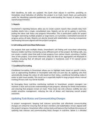 their deadlines. As tasks are updated, the Gantt chart adjusts in real-time, providing an
immediate visual indication of whether the project is on track. Gantt charts are particularly
useful for identifying potential bottlenecks and understanding the impact of delays on the
overall project timeline.
5. Reports
Smartsheet’s reporting features allow you to create custom reports that compile data from
multiple sheets into a single, consolidated view. Reports can be set to update in real-time,
pulling the latest task status and progress information. This is particularly useful for project
managers overseeing multiple projects or large teams, as it provides a centralised overview of
progress across all tasks. Reports can also be shared with stakeholders, ensuring transparency
and keeping everyone aligned with the project’s progress.
6. Cell Linking and Cross-Sheet References
For projects that span multiple sheets, Smartsheet’s cell linking and cross-sheet referencing
features enable real-time monitoring across different parts of the project. By linking cells, you
can create a master sheet that pulls in task progress from various sheets, providing a holistic
view of the project. Cross-sheet references allow for data to be aggregated and displayed in
real-time, ensuring that all relevant task progress is monitored, even if it’s spread across
multiple sheets.
7. Conditional Formatting
Conditional formatting in Smartsheet allows you to highlight tasks based on specific criteria,
such as approaching deadlines or incomplete tasks that are past due. By applying rules that
automatically change the colour of cells based on their status, conditional formatting makes it
easier to spot issues quickly. This visual cue is especially helpful in large projects where manual
tracking of every task may not be feasible.
By leveraging these real-time monitoring methods in Smartsheet, project managers can
maintain a clear and accurate understanding of task progress, allowing for timely interventions
and ensuring that projects remain on track. These tools not only enhance visibility but also
enable proactive management, reducing the risk of delays and improving overall project
outcomes.
Updating Task Status and Communicating Changes
In project management, keeping task statuses up-to-date and effectively communicating
changes are critical for ensuring that all team members and stakeholders remain aligned with
the project's progress. Smartsheet offers various tools and features that facilitate the process of
updating task statuses and communicating these changes in real-time. Below is a detailed
 