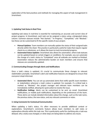 exploration of the best practices and methods for managing this aspect of task management in
Smartsheet:
1. Updating Task Status in Real-Time
Updating task status in real-time is essential for maintaining an accurate and current view of
project progress. In Smartsheet, each task can be assigned a status using a designated status
column. Common statuses include “Not Started,” “In Progress,” “Completed,” and “Blocked,”
but these can be customised to fit the specific needs of your project.
 Manual Updates: Team members can manually update the status of their assigned tasks
directly within the sheet. This practice is particularly useful for tasks that require regular
check-ins or milestones, as it allows the team to track incremental progress.
 Automated Status Updates: Smartsheet also allows for automation, where task statuses
can be updated based on certain triggers or conditions. For example, you can automate
the change of a task’s status to “Completed” once all subtasks are marked as finished.
Automation reduces the administrative burden on team members and ensures that
statuses are consistently updated.
2. Communicating Changes through Alerts and Notifications
Once a task’s status is updated, it’s crucial to communicate these changes to relevant
stakeholders promptly. Smartsheet’s alert and notification features are designed to ensure that
everyone is kept informed:
 Automated Alerts: You can set up automated alerts that notify specific team members
or stakeholders whenever a task’s status is updated. For example, if a critical task is
marked as “Blocked,” the project manager and relevant team members can be
immediately notified, allowing for quick action to resolve the issue.
 Notification Settings: Alerts can be customised to be sent via email, Smartsheet
notifications, or mobile push notifications, depending on the preferences of the team.
These alerts can include detailed information about the change, such as the task name,
the previous status, the new status, and any relevant comments or notes.
3. Using Comments for Contextual Communication
When updating a task’s status, it’s often necessary to provide additional context or
explanations. Smartsheet’s comments feature allows team members to add notes or
explanations directly within the task row. This is particularly useful for clarifying why a task was
delayed, why a status was changed, or what steps are being taken to address any issues.
 