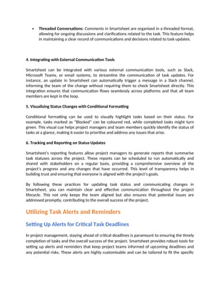  Threaded Conversations: Comments in Smartsheet are organised in a threaded format,
allowing for ongoing discussions and clarifications related to the task. This feature helps
in maintaining a clear record of communications and decisions related to task updates.
4. Integrating with External Communication Tools
Smartsheet can be integrated with various external communication tools, such as Slack,
Microsoft Teams, or email systems, to streamline the communication of task updates. For
instance, an update in Smartsheet can automatically trigger a message in a Slack channel,
informing the team of the change without requiring them to check Smartsheet directly. This
integration ensures that communication flows seamlessly across platforms and that all team
members are kept in the loop.
5. Visualising Status Changes with Conditional Formatting
Conditional formatting can be used to visually highlight tasks based on their status. For
example, tasks marked as “Blocked” can be coloured red, while completed tasks might turn
green. This visual cue helps project managers and team members quickly identify the status of
tasks at a glance, making it easier to prioritise and address any issues that arise.
6. Tracking and Reporting on Status Updates
Smartsheet’s reporting features allow project managers to generate reports that summarise
task statuses across the project. These reports can be scheduled to run automatically and
shared with stakeholders on a regular basis, providing a comprehensive overview of the
project’s progress and any changes that have occurred. This level of transparency helps in
building trust and ensuring that everyone is aligned with the project’s goals.
By following these practices for updating task status and communicating changes in
Smartsheet, you can maintain clear and effective communication throughout the project
lifecycle. This not only keeps the team aligned but also ensures that potential issues are
addressed promptly, contributing to the overall success of the project.
Utilizing Task Alerts and Reminders
Setting Up Alerts for Critical Task Deadlines
In project management, staying ahead of critical deadlines is paramount to ensuring the timely
completion of tasks and the overall success of the project. Smartsheet provides robust tools for
setting up alerts and reminders that keep project teams informed of upcoming deadlines and
any potential risks. These alerts are highly customisable and can be tailored to fit the specific
 