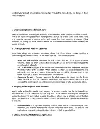 needs of your project, ensuring that nothing slips through the cracks. Below we discuss in detail
about this topic:
1. Understanding the Importance of Alerts
Alerts in Smartsheet are designed to notify team members when certain conditions are met,
such as an approaching deadline or a change in task status. For critical tasks, these alerts serve
as a proactive measure to prevent delays and ensure that team members are aware of key
deadlines. By setting up alerts, you can reduce the likelihood of missed deadlines and keep the
project on track.
2. Creating Automated Alerts for Deadlines
Smartsheet allows you to create automated alerts that trigger when a task’s deadline is
approaching or has been reached. To set up an alert for a critical task deadline:
 Select the Task: Begin by identifying the task or tasks that are critical to your project’s
timeline. These are often tasks on the critical path, where any delay could impact the
overall project schedule.
 Set Up the Alert: Navigate to the Automation menu in Smartsheet and select “Create a
Workflow.” Choose the condition “When a date is reached” and select the deadline date
column for the task. You can specify when the alert should be triggered, such as one
week, two days, or even a few hours before the deadline.
 Customise the Alert: You can customise the alert message to include specific details
about the task, such as the task name, its deadline, and any additional instructions. This
ensures that the recipient has all the information they need to take appropriate action.
3. Assigning Alerts to Specific Team Members
Alerts can be assigned to specific team members or groups, ensuring that the right people are
notified when a critical deadline is approaching. This can be done by selecting the appropriate
recipients during the alert setup process. Smartsheet allows you to choose from individual
users, contact groups, or even dynamic contacts, where the alert is sent to whoever is assigned
to the task.
 Role-Based Alerts: For projects involving multiple roles, such as project managers, team
members, and external stakeholders, you can set up role-based alerts. This ensures that
each role receives relevant notifications tailored to their responsibilities.
4. Utilising Recurring Alerts for Ongoing Deadlines
 