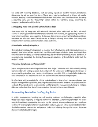 For tasks with recurring deadlines, such as weekly reports or monthly reviews, Smartsheet
allows you to set up recurring alerts. These alerts can be configured to trigger at regular
intervals, keeping team members reminded of their obligations on a consistent basis. To set up
a recurring alert, use the “Recurring” option within the workflow setup, specifying the
frequency and duration of the alerts.
5. Integrating Alerts with External Communication Tools
Smartsheet can be integrated with external communication tools such as Slack, Microsoft
Teams, or email systems to extend the reach of alerts. For example, an approaching deadline in
Smartsheet can trigger a message in a designated Slack channel, ensuring that all relevant team
members are informed, even if they are not actively monitoring Smartsheet. This integration
helps maintain seamless communication across platforms.
6. Monitoring and Adjusting Alerts
Once alerts are set up, it’s important to monitor their effectiveness and make adjustments as
needed. Smartsheet allows you to track the history of triggered alerts, giving you insight into
how often they are being used and whether they are effectively preventing missed deadlines. If
necessary, you can adjust the timing, frequency, or recipients of the alerts to better suit the
project’s needs.
7. Ensuring Compliance and Accountability
Alerts also play a role in ensuring compliance with project schedules and accountability among
team members. By setting up alerts that notify both the task owner and the project manager of
an approaching deadline, you create a dual-layer of oversight. This not only helps in keeping
tasks on schedule but also ensures that any potential issues are escalated promptly.
By effectively setting up alerts for critical task deadlines in Smartsheet, you can enhance your
project management capabilities, ensuring that deadlines are met and that the project remains
on track. These alerts serve as an essential tool for proactive management, helping to mitigate
risks and maintain a clear line of communication throughout the project lifecycle.
Automating Reminders for Ongoing Tasks
In project management, keeping track of ongoing tasks can be challenging, especially when
these tasks recur regularly or require continuous attention. Automating reminders for these
tasks in Smartsheet ensures that they stay on the radar of team members and are completed
on time. By leveraging Smartsheet’s automation features, you can set up customised reminders
that help maintain momentum and prevent tasks from slipping through the cracks. Below we
discuss in detail about this topic:
 