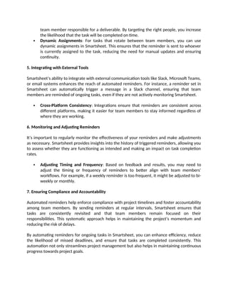 team member responsible for a deliverable. By targeting the right people, you increase
the likelihood that the task will be completed on time.
 Dynamic Assignments: For tasks that rotate between team members, you can use
dynamic assignments in Smartsheet. This ensures that the reminder is sent to whoever
is currently assigned to the task, reducing the need for manual updates and ensuring
continuity.
5. Integrating with External Tools
Smartsheet’s ability to integrate with external communication tools like Slack, Microsoft Teams,
or email systems enhances the reach of automated reminders. For instance, a reminder set in
Smartsheet can automatically trigger a message in a Slack channel, ensuring that team
members are reminded of ongoing tasks, even if they are not actively monitoring Smartsheet.
 Cross-Platform Consistency: Integrations ensure that reminders are consistent across
different platforms, making it easier for team members to stay informed regardless of
where they are working.
6. Monitoring and Adjusting Reminders
It’s important to regularly monitor the effectiveness of your reminders and make adjustments
as necessary. Smartsheet provides insights into the history of triggered reminders, allowing you
to assess whether they are functioning as intended and making an impact on task completion
rates.
 Adjusting Timing and Frequency: Based on feedback and results, you may need to
adjust the timing or frequency of reminders to better align with team members'
workflows. For example, if a weekly reminder is too frequent, it might be adjusted to bi-
weekly or monthly.
7. Ensuring Compliance and Accountability
Automated reminders help enforce compliance with project timelines and foster accountability
among team members. By sending reminders at regular intervals, Smartsheet ensures that
tasks are consistently revisited and that team members remain focused on their
responsibilities. This systematic approach helps in maintaining the project’s momentum and
reducing the risk of delays.
By automating reminders for ongoing tasks in Smartsheet, you can enhance efficiency, reduce
the likelihood of missed deadlines, and ensure that tasks are completed consistently. This
automation not only streamlines project management but also helps in maintaining continuous
progress towards project goals.
 