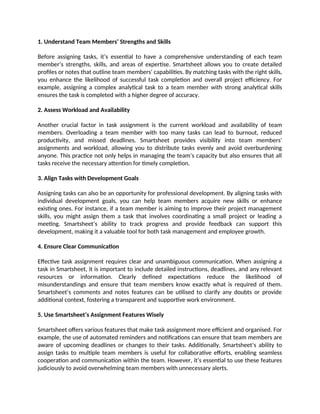 1. Understand Team Members’ Strengths and Skills
Before assigning tasks, it’s essential to have a comprehensive understanding of each team
member’s strengths, skills, and areas of expertise. Smartsheet allows you to create detailed
profiles or notes that outline team members' capabilities. By matching tasks with the right skills,
you enhance the likelihood of successful task completion and overall project efficiency. For
example, assigning a complex analytical task to a team member with strong analytical skills
ensures the task is completed with a higher degree of accuracy.
2. Assess Workload and Availability
Another crucial factor in task assignment is the current workload and availability of team
members. Overloading a team member with too many tasks can lead to burnout, reduced
productivity, and missed deadlines. Smartsheet provides visibility into team members'
assignments and workload, allowing you to distribute tasks evenly and avoid overburdening
anyone. This practice not only helps in managing the team’s capacity but also ensures that all
tasks receive the necessary attention for timely completion.
3. Align Tasks with Development Goals
Assigning tasks can also be an opportunity for professional development. By aligning tasks with
individual development goals, you can help team members acquire new skills or enhance
existing ones. For instance, if a team member is aiming to improve their project management
skills, you might assign them a task that involves coordinating a small project or leading a
meeting. Smartsheet’s ability to track progress and provide feedback can support this
development, making it a valuable tool for both task management and employee growth.
4. Ensure Clear Communication
Effective task assignment requires clear and unambiguous communication. When assigning a
task in Smartsheet, it is important to include detailed instructions, deadlines, and any relevant
resources or information. Clearly defined expectations reduce the likelihood of
misunderstandings and ensure that team members know exactly what is required of them.
Smartsheet’s comments and notes features can be utilised to clarify any doubts or provide
additional context, fostering a transparent and supportive work environment.
5. Use Smartsheet’s Assignment Features Wisely
Smartsheet offers various features that make task assignment more efficient and organised. For
example, the use of automated reminders and notifications can ensure that team members are
aware of upcoming deadlines or changes to their tasks. Additionally, Smartsheet’s ability to
assign tasks to multiple team members is useful for collaborative efforts, enabling seamless
cooperation and communication within the team. However, it’s essential to use these features
judiciously to avoid overwhelming team members with unnecessary alerts.
 