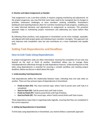 6. Monitor and Adjust Assignments as Needed
Task assignment is not a one-time activity; it requires ongoing monitoring and adjustment. As
the project progresses, you may find that some tasks need to be reassigned due to changes in
priorities, unforeseen challenges, or team members' evolving availability. Smartsheet’s
dashboard and reporting features allow for real-time monitoring of task progress, enabling you
to make informed decisions and adjustments to assignments as necessary. This proactive
approach helps in maintaining project momentum and addressing any issues before they
escalate.
By following these practices, task assignment in Smartsheet can be more strategic, equitable,
and aligned with both project goals and individual team members' strengths. This approach not
only improves task completion rates but also contributes to a more motivated and capable
team.
Setting Task Dependencies and Deadlines
How to Link Tasks Using Dependencies
In project management, tasks are often interrelated, meaning the completion of one task may
depend on the start or finish of another. Smartsheet allows you to manage these
interdependencies effectively through its task dependency features. Understanding how to link
tasks using dependencies is essential for ensuring a smooth workflow and meeting project
deadlines. Below we discuss in detail about this topic:
1. Understanding Task Dependencies
Task dependencies define the relationship between tasks, indicating how one task relies on
another. There are four primary types of dependencies in Smartsheet:
 Finish-to-Start (FS): The most common type, where Task B cannot start until Task A is
completed.
 Start-to-Start (SS): Task B cannot start until Task A starts.
 Finish-to-Finish (FF): Task B cannot finish until Task A finishes.
 Start-to-Finish (SF): The rarest type, where Task B cannot finish until Task A starts.
These dependency types help in organising tasks logically, ensuring that they are completed in
the correct sequence.
2. Setting Up Dependencies in Smartsheet
To link tasks using dependencies in Smartsheet, you need to follow a systematic approach:
 