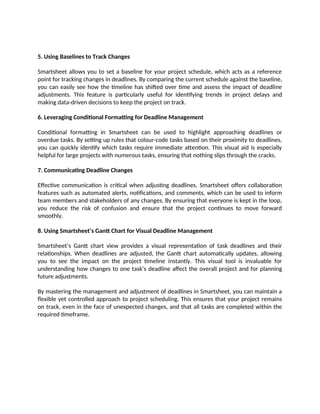 5. Using Baselines to Track Changes
Smartsheet allows you to set a baseline for your project schedule, which acts as a reference
point for tracking changes in deadlines. By comparing the current schedule against the baseline,
you can easily see how the timeline has shifted over time and assess the impact of deadline
adjustments. This feature is particularly useful for identifying trends in project delays and
making data-driven decisions to keep the project on track.
6. Leveraging Conditional Formatting for Deadline Management
Conditional formatting in Smartsheet can be used to highlight approaching deadlines or
overdue tasks. By setting up rules that colour-code tasks based on their proximity to deadlines,
you can quickly identify which tasks require immediate attention. This visual aid is especially
helpful for large projects with numerous tasks, ensuring that nothing slips through the cracks.
7. Communicating Deadline Changes
Effective communication is critical when adjusting deadlines. Smartsheet offers collaboration
features such as automated alerts, notifications, and comments, which can be used to inform
team members and stakeholders of any changes. By ensuring that everyone is kept in the loop,
you reduce the risk of confusion and ensure that the project continues to move forward
smoothly.
8. Using Smartsheet’s Gantt Chart for Visual Deadline Management
Smartsheet’s Gantt chart view provides a visual representation of task deadlines and their
relationships. When deadlines are adjusted, the Gantt chart automatically updates, allowing
you to see the impact on the project timeline instantly. This visual tool is invaluable for
understanding how changes to one task’s deadline affect the overall project and for planning
future adjustments.
By mastering the management and adjustment of deadlines in Smartsheet, you can maintain a
flexible yet controlled approach to project scheduling. This ensures that your project remains
on track, even in the face of unexpected changes, and that all tasks are completed within the
required timeframe.
 