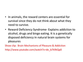 In animals, the reward centers are essential for survival since they do not think about what they need to survive.  Reward Deficiency Syndrome- Explains addiction to alcohol, drugs and binge eating. It is a genetically disposed deficiency in natural brain systems for pleasures Show clip:  Brain Mechanisms of Pleasure & Addiction http://www.youtube.com/watch?v=de_b7k9kQp0 
