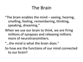 The Brain “ The brain enables the mind – seeing, hearing, smelling, feeling, remembering, thinking, speaking, dreaming.”  When we use our brain to think, we are firing millions of synapses and releasing millions more of neurotransmitters.  “… the mind is what the brain does.”  So how are the functions of our mind connected to our brain? 