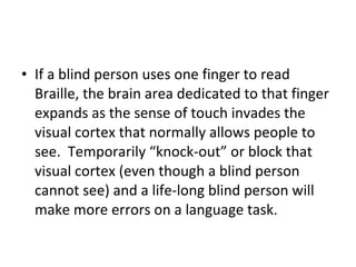 If a blind person uses one finger to read Braille, the brain area dedicated to that finger expands as the sense of touch invades the visual cortex that normally allows people to see.  Temporarily “knock-out” or block that visual cortex (even though a blind person cannot see) and a life-long blind person will make more errors on a language task. 