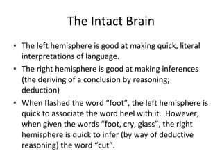 The Intact Brain The left hemisphere is good at making quick, literal interpretations of language. The right hemisphere is good at making inferences (the deriving of a conclusion by reasoning; deduction) When flashed the word “foot”, the left hemisphere is quick to associate the word heel with it.  However, when given the words “foot, cry, glass”, the right hemisphere is quick to infer (by way of deductive reasoning) the word “cut”. 