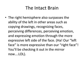 The Intact Brain The right hemisphere also surpasses the ability of the left in other areas such as copying drawings, recognizing faces, perceiving differences, perceiving emotion, and expressing emotion through the more expressive left side of the face. (Ha! Our “left face” is more expressive than our “right face”! You’ll be checking it out in the mirror now….LOL). 