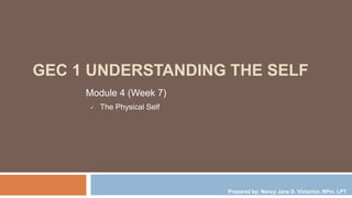 GEC 1 UNDERSTANDING THE SELF
Module 4 (Week 7)
 The Physical Self
Prepared by: Nancy Jane D. Victorino, RPm, LPT
 