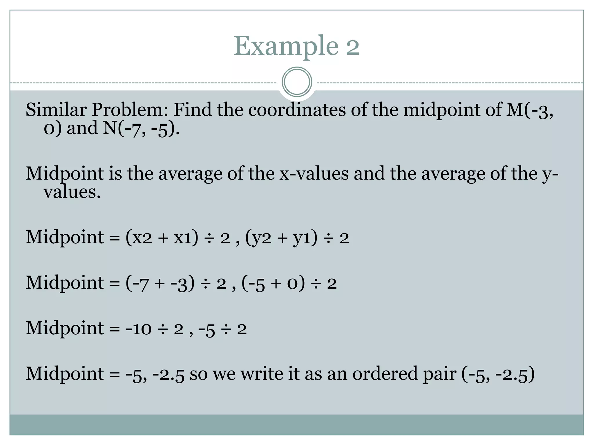 Example 2Similar Problem: Find the coordinates of the midpoint of M(-3, 0) and N(-7, -5).Midpoint is the average of the x-values and the average of the y-values.Midpoint = (x2 + x1) ÷ 2 , (y2 + y1) ÷ 2Midpoint = (-7 + -3) ÷ 2 , (-5 + 0) ÷ 2Midpoint = -10 ÷ 2 , -5 ÷ 2Midpoint = -5, -2.5 so we write it as an ordered pair (-5, -2.5) 