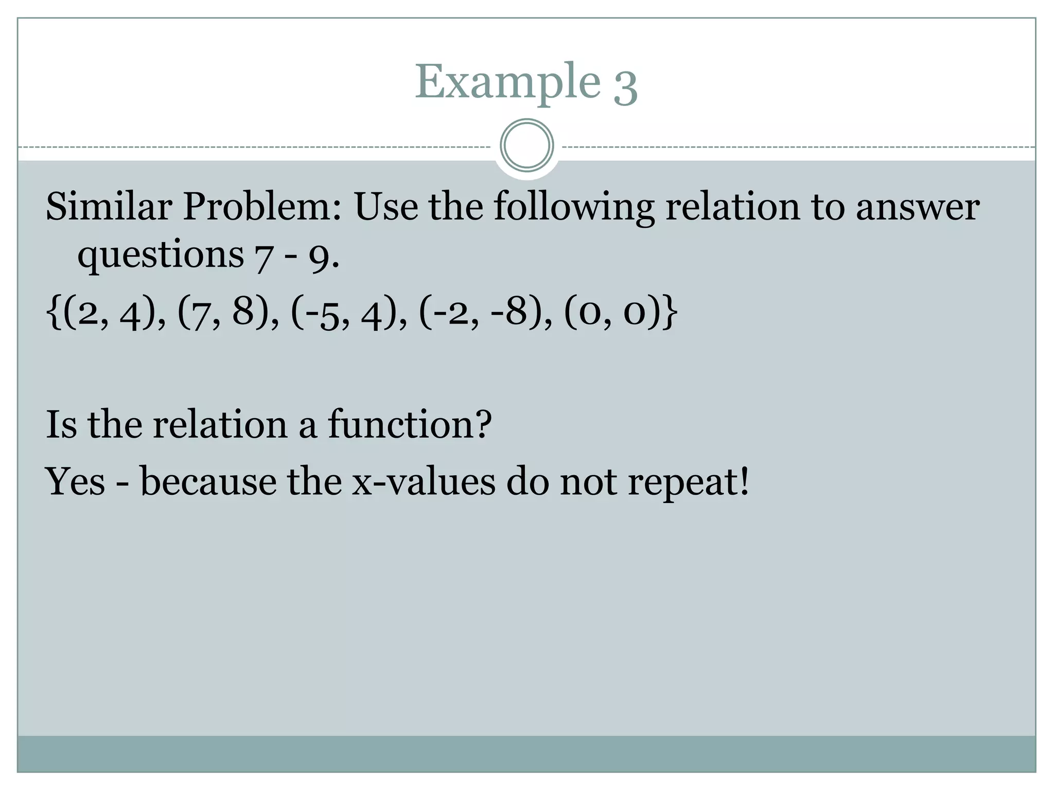 Example 3Similar Problem: Use the following relation to answer questions 7 - 9.{(2, 4), (7, 8), (-5, 4), (-2, -8), (0, 0)}Is the relation a function?Yes - because the x-values do not repeat! 