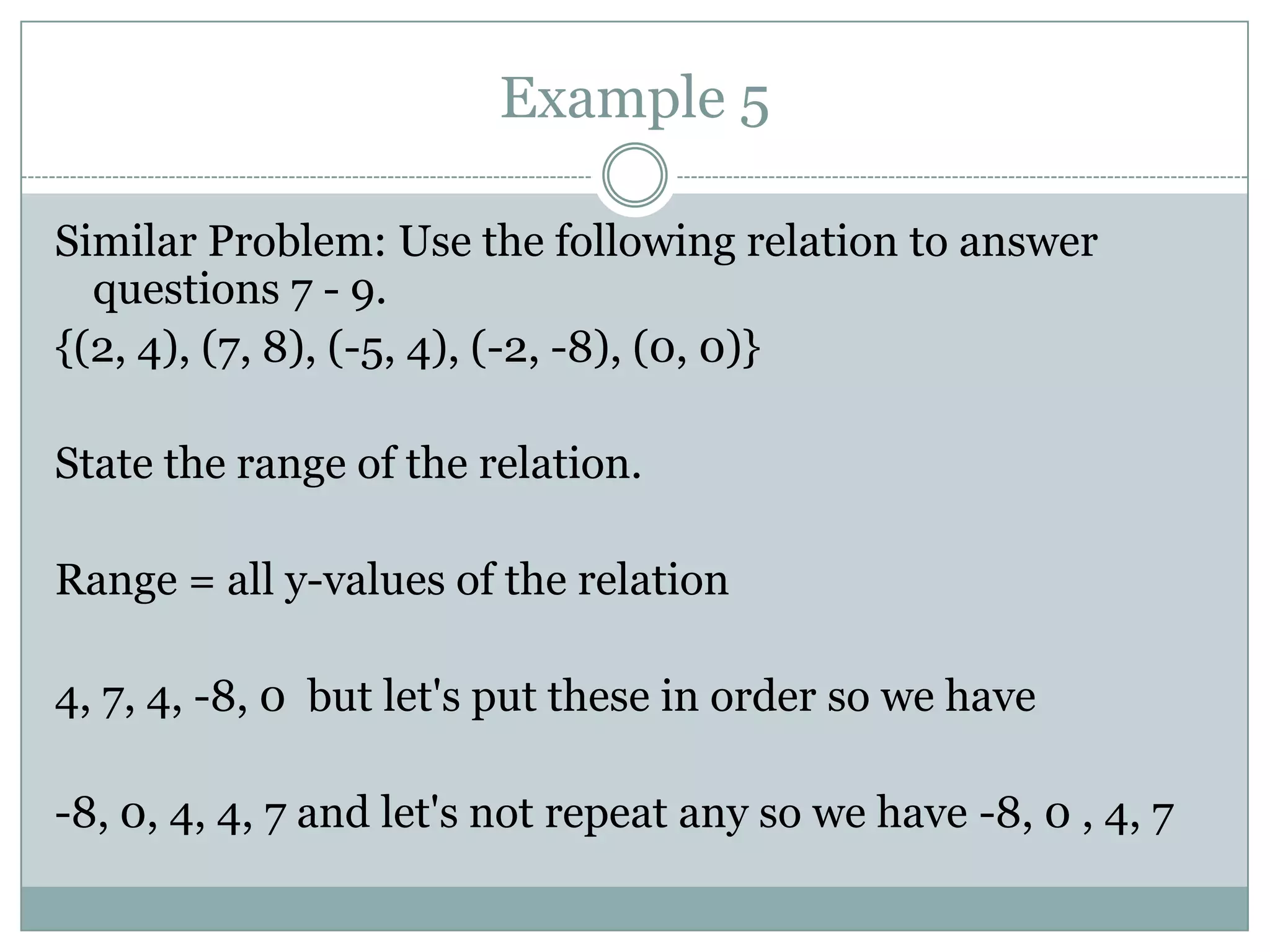 Example 5Similar Problem: Use the following relation to answer questions 7 - 9.{(2, 4), (7, 8), (-5, 4), (-2, -8), (0, 0)}State the range of the relation.Range = all y-values of the relation4, 7, 4, -8, 0  but let's put these in order so we have-8, 0, 4, 4, 7 and let's not repeat any so we have -8, 0 , 4, 7 