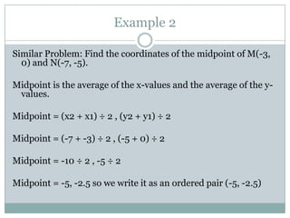 Example 2Similar Problem: Find the coordinates of the midpoint of M(-3, 0) and N(-7, -5).Midpoint is the average of the x-values and the average of the y-values.Midpoint = (x2 + x1) ÷ 2 , (y2 + y1) ÷ 2Midpoint = (-7 + -3) ÷ 2 , (-5 + 0) ÷ 2Midpoint = -10 ÷ 2 , -5 ÷ 2Midpoint = -5, -2.5 so we write it as an ordered pair (-5, -2.5) 