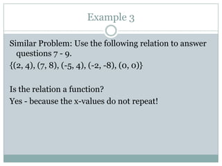 Example 3Similar Problem: Use the following relation to answer questions 7 - 9.{(2, 4), (7, 8), (-5, 4), (-2, -8), (0, 0)}Is the relation a function?Yes - because the x-values do not repeat! 