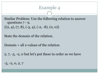 Example 4Similar Problem: Use the following relation to answer questions 7 - 9.{(2, 4), (7, 8), (-5, 4), (-2, -8), (0, 0)}State the domain of the relation.Domain = all x-values of the relation2, 7, -5, -2, 0 but let's put these in order so we have-5, -2, 0, 2, 7 