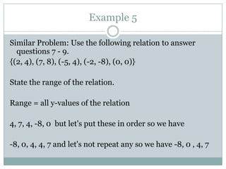 Example 5Similar Problem: Use the following relation to answer questions 7 - 9.{(2, 4), (7, 8), (-5, 4), (-2, -8), (0, 0)}State the range of the relation.Range = all y-values of the relation4, 7, 4, -8, 0  but let's put these in order so we have-8, 0, 4, 4, 7 and let's not repeat any so we have -8, 0 , 4, 7 