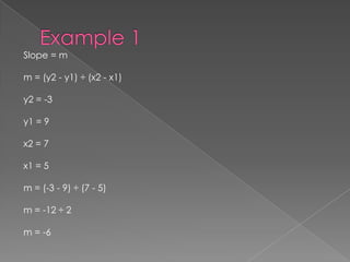 Example 1Slope = mm = (y2 - y1) ÷ (x2 - x1) y2 = -3 y1 = 9 x2 = 7 x1 = 5 m = (-3 - 9) ÷ (7 - 5) m = -12 ÷ 2 m = -6