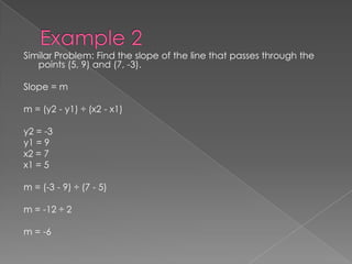 Example 2Similar Problem: Find the slope of the line that passes through the points (5, 9) and (7, -3).Slope = mm = (y2 - y1) ÷ (x2 - x1)y2 = -3y1 = 9x2 = 7x1 = 5m = (-3 - 9) ÷ (7 - 5)m = -12 ÷ 2m = -6 