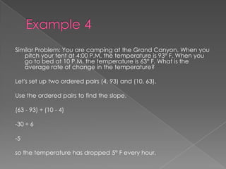 Example 4Similar Problem: You are camping at the Grand Canyon. When you pitch your tent at 4:00 P.M. the temperature is 93° F. When you go to bed at 10 P.M. the temperature is 63° F. What is the average rate of change in the temperature?Let's set up two ordered pairs (4, 93) and (10, 63).Use the ordered pairs to find the slope.(63 - 93) ÷ (10 - 4)-30 ÷ 6-5so the temperature has dropped 5° F every hour. 