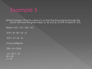 Example 5Similar Problem: Find the value of x so that the line passing through the points will have the given slope: (x, 8) and (6, 4) with a slope of -2/3.Slope = (y2 - y1) ÷ (x2 - x1)-2/3 = (4 - 8) ÷ (6 - x)-2/3 = -4 ÷ (6 - x)Cross multiply!!!!-2(6 - x) = 3(-4)-12 + 2x = -122x = 24x = 12 