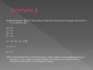 Example 6Similar Problem: What is the slope of the line that passes through the points (-3, 5) and (4, 5)?y2 = 5y1 = 5x2 = 4x1 = -3m = (5 - 5) ÷ (4 - (-3))m = 0 ÷ 7m = 0(Hint: Notice that the y's are the exact same value so the slope is going to be zero.  If you were to graph these two points you would have a horizontal line which has a slope of zero). 