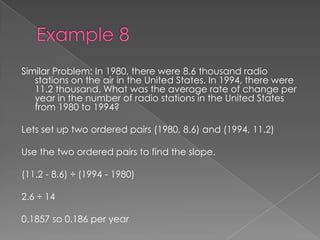 Example 8Similar Problem: In 1980, there were 8.6 thousand radio stations on the air in the United States. In 1994, there were 11.2 thousand. What was the average rate of change per year in the number of radio stations in the United States from 1980 to 1994?Lets set up two ordered pairs (1980, 8.6) and (1994, 11.2)Use the two ordered pairs to find the slope.(11.2 - 8.6) ÷ (1994 - 1980)2.6 ÷ 140.1857 so 0.186 per year 