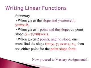 Summary When given the  slope and y-intercept :  y=mx+b. When given  1 point and the slope , do point slope:  y – y 1 =m(x-x 1 ). When given  2 points, and no slope , one must find the slope  (m=y 2 -y 1  over x 2 -x 1) ,  then use either point for the  point slope form. Now proceed to Mastery Assignments! 