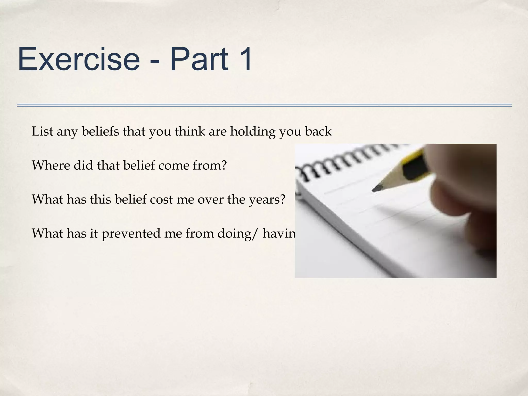 Exercise - Part 1

 List any beliefs that you think are holding you back

 Where did that belief come from?

 What has this belief cost me over the years?

 What has it prevented me from doing/ having/ being?
 