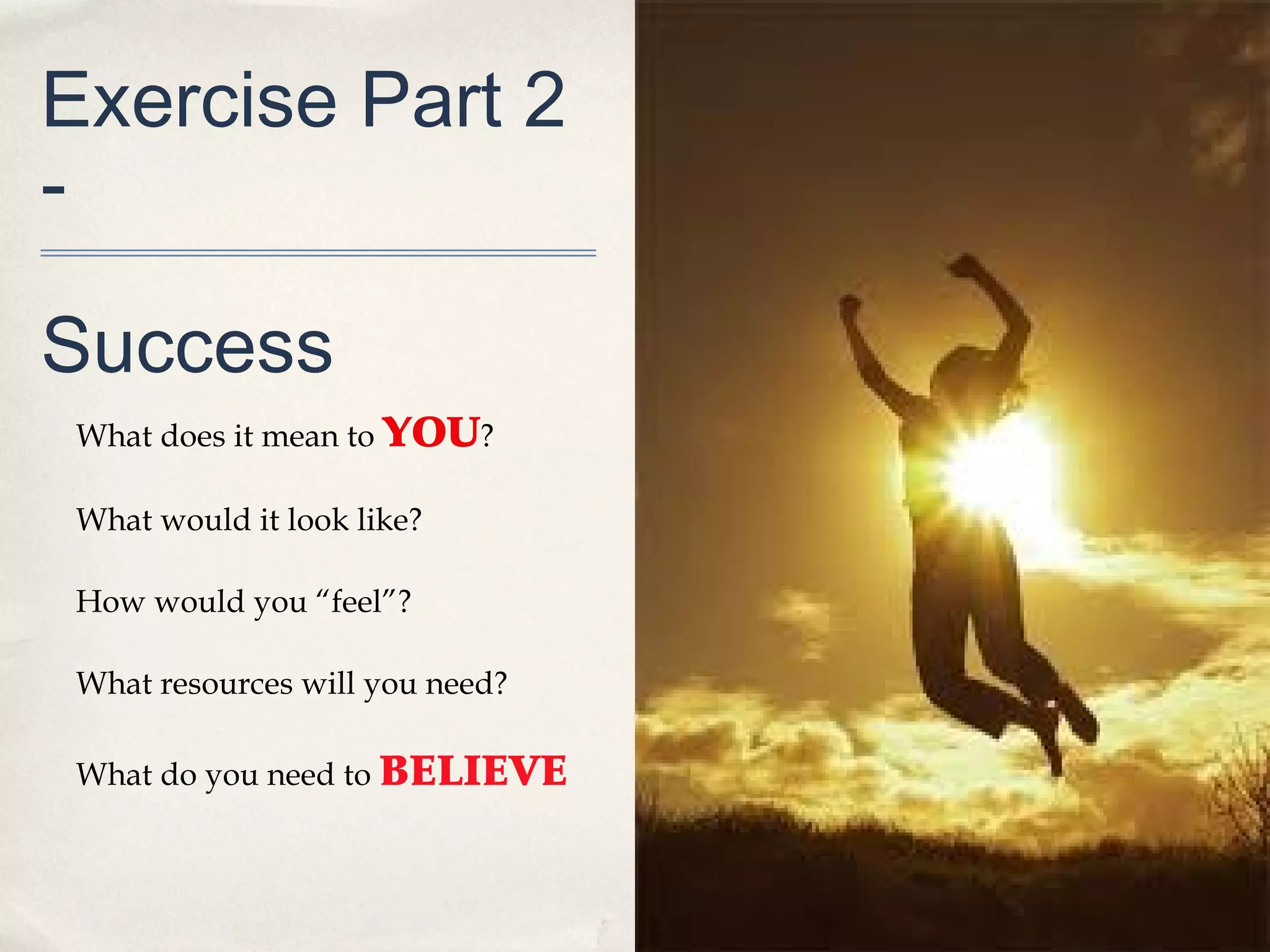 Exercise Part 2
-

Success
 What does it mean to YOU?

 What would it look like?

 How would you “feel”?

 What resources will you need?

 What do you need to BELIEVE
 