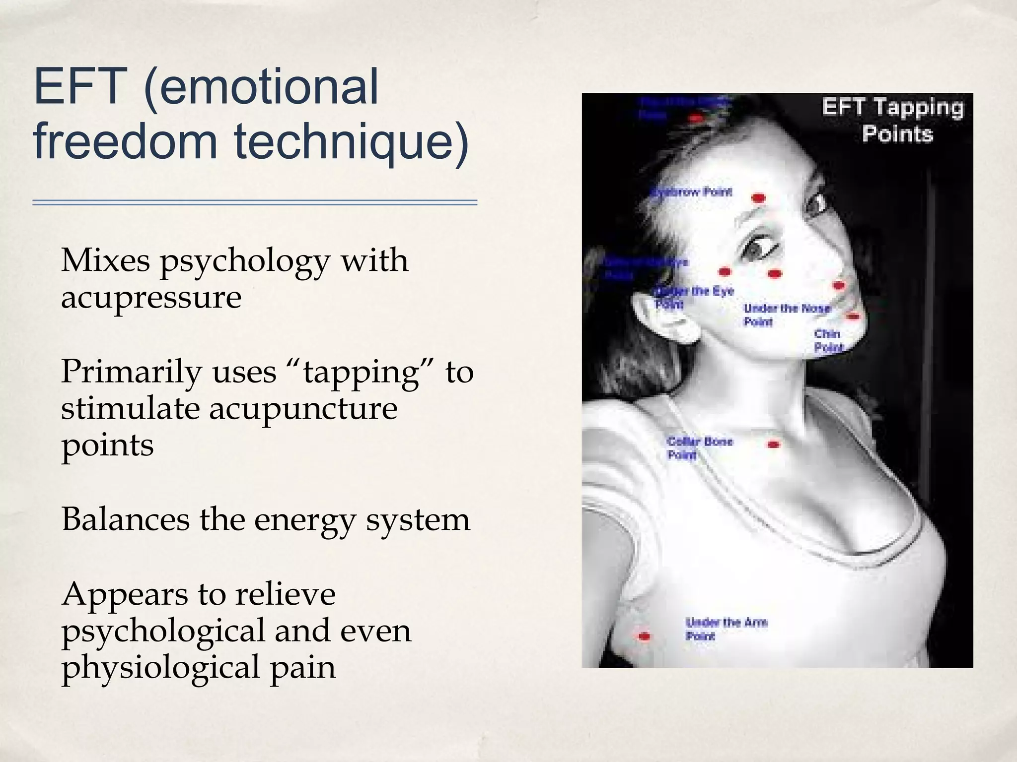 EFT (emotional
freedom technique)

 Mixes psychology with
 acupressure

 Primarily uses “tapping” to
 stimulate acupuncture
 points

 Balances the energy system

 Appears to relieve
 psychological and even
 physiological pain
 