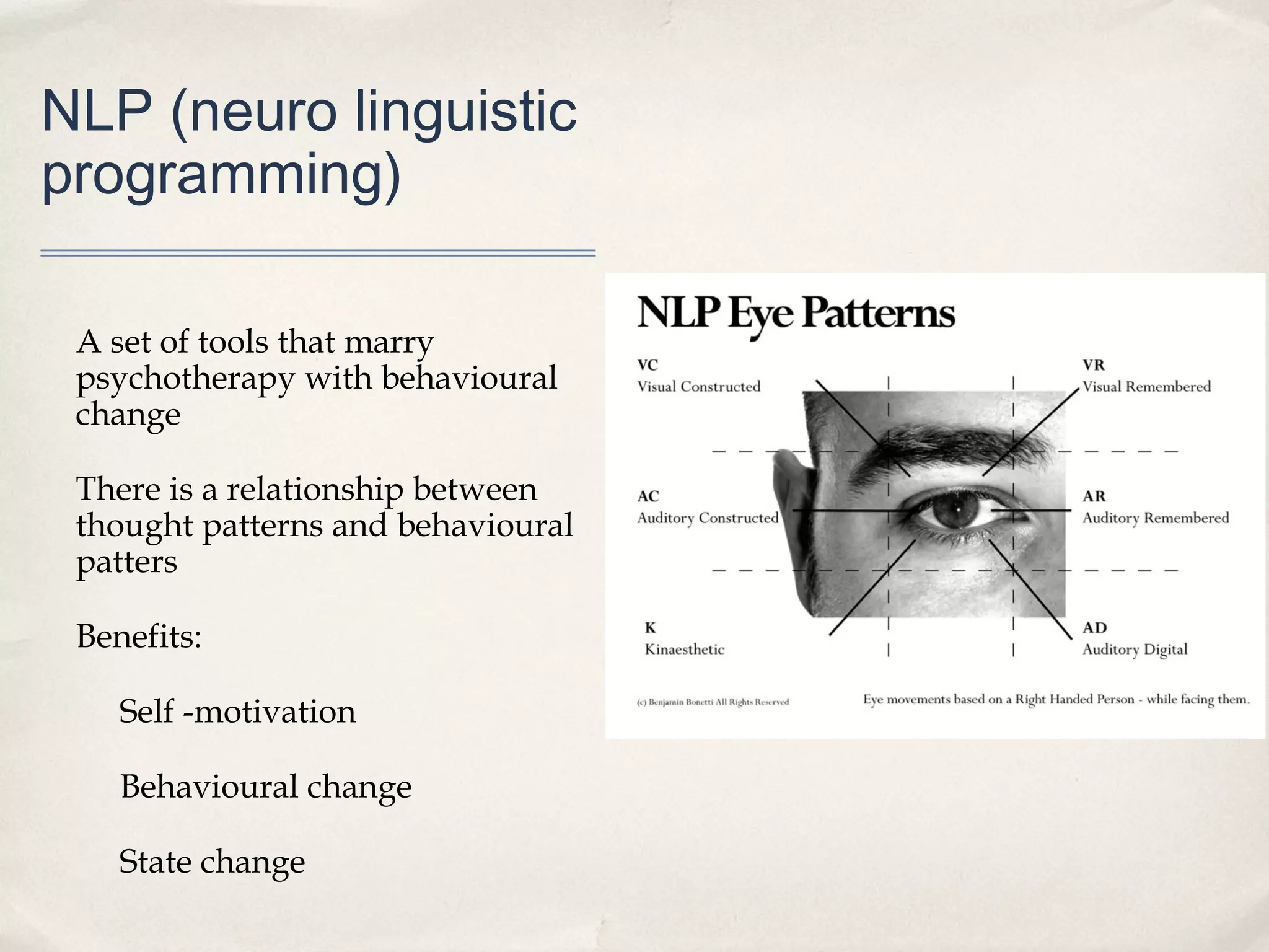 NLP (neuro linguistic
programming)

 A set of tools that marry
 psychotherapy with behavioural
 change

 There is a relationship between
 thought patterns and behavioural
 patters

 Benefits:

    Self -motivation

    Behavioural change

    State change
 