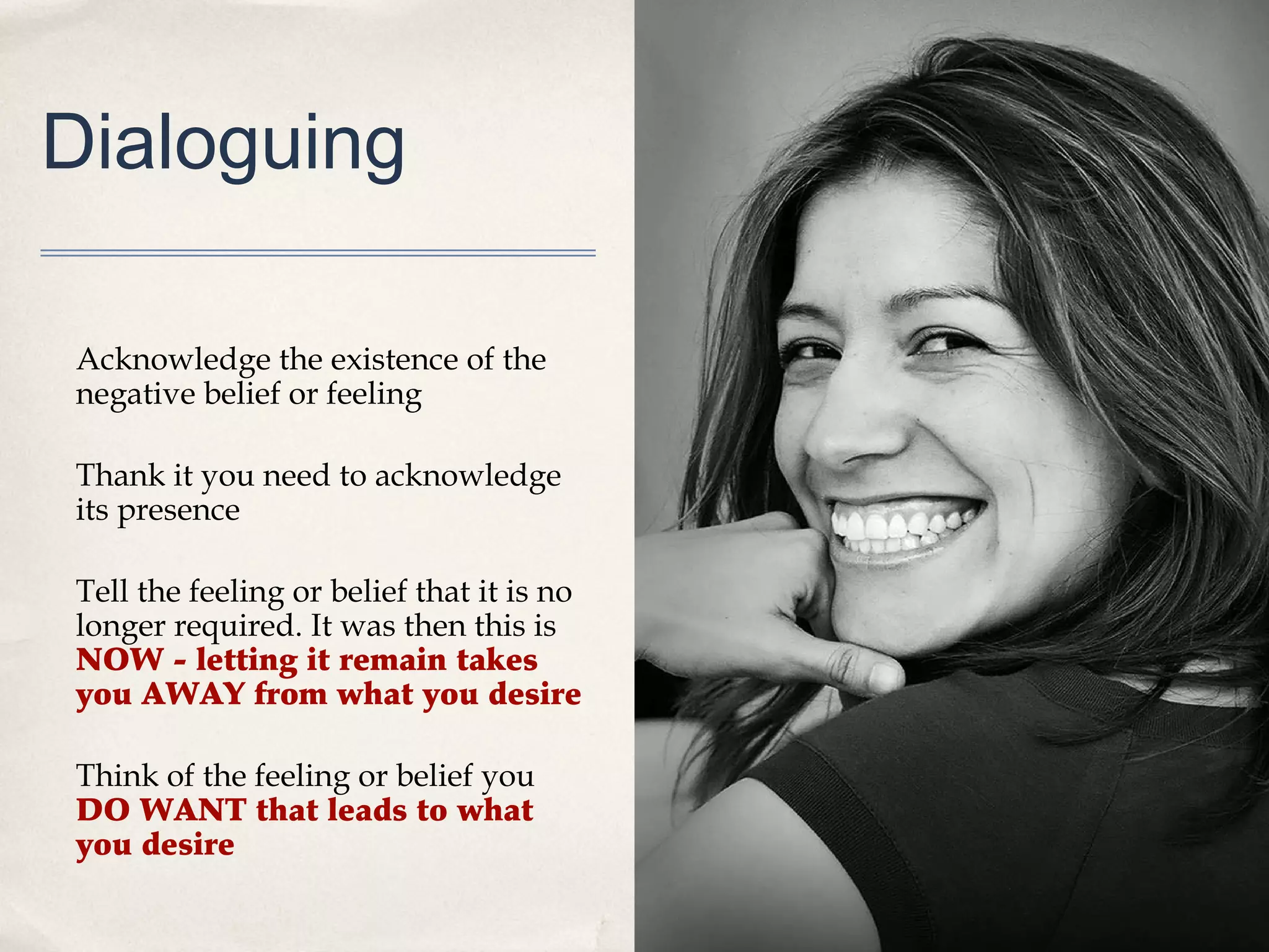 Dialoguing

Acknowledge the existence of the
negative belief or feeling

Thank it you need to acknowledge
its presence

Tell the feeling or belief that it is no
longer required. It was then this is
NOW - letting it remain takes
you AWAY from what you desire

Think of the feeling or belief you
DO WANT that leads to what
you desire
 