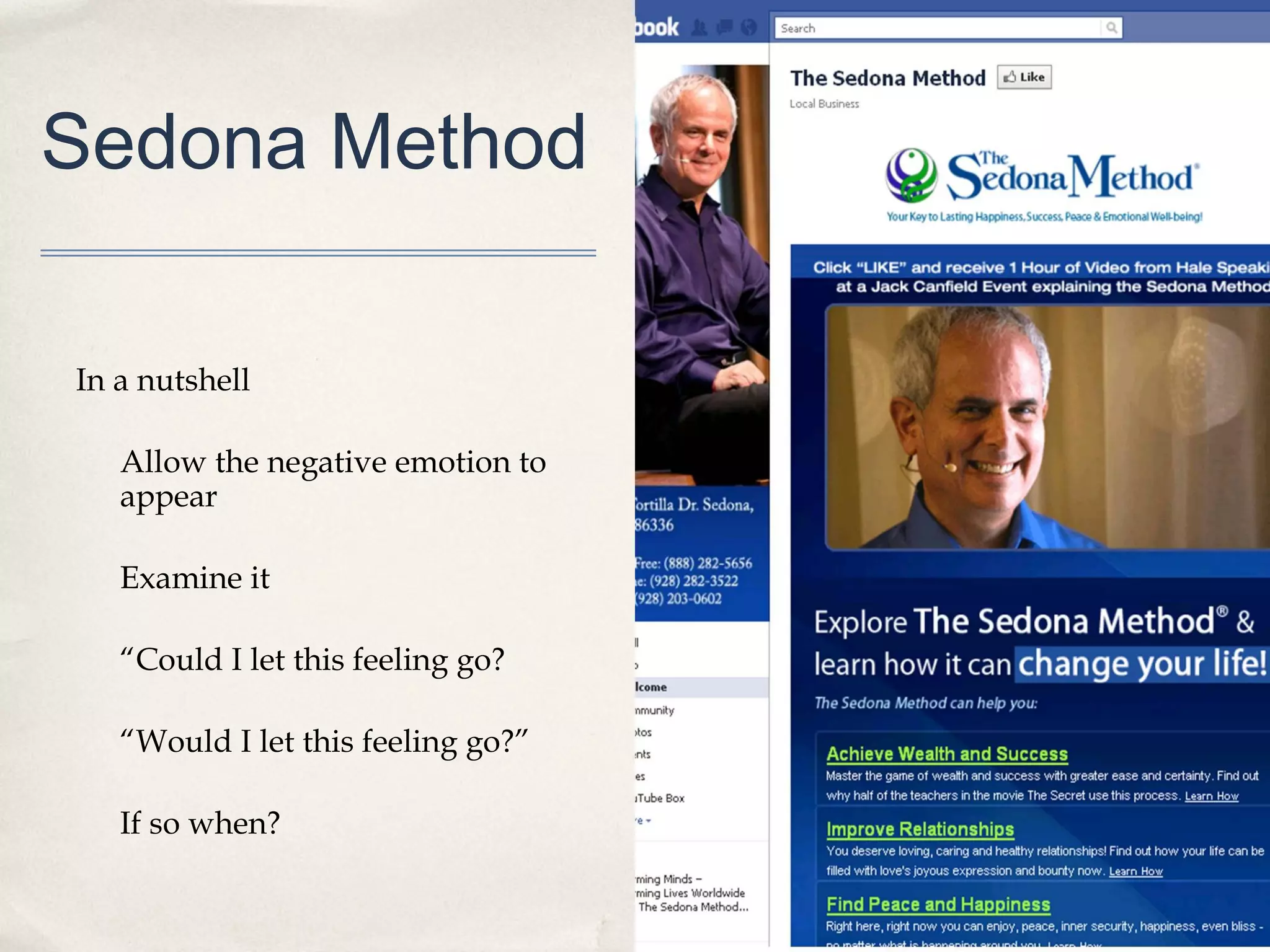 Sedona Method

In a nutshell

   Allow the negative emotion to
   appear

   Examine it

   “Could I let this feeling go?

   “Would I let this feeling go?”

   If so when?
 