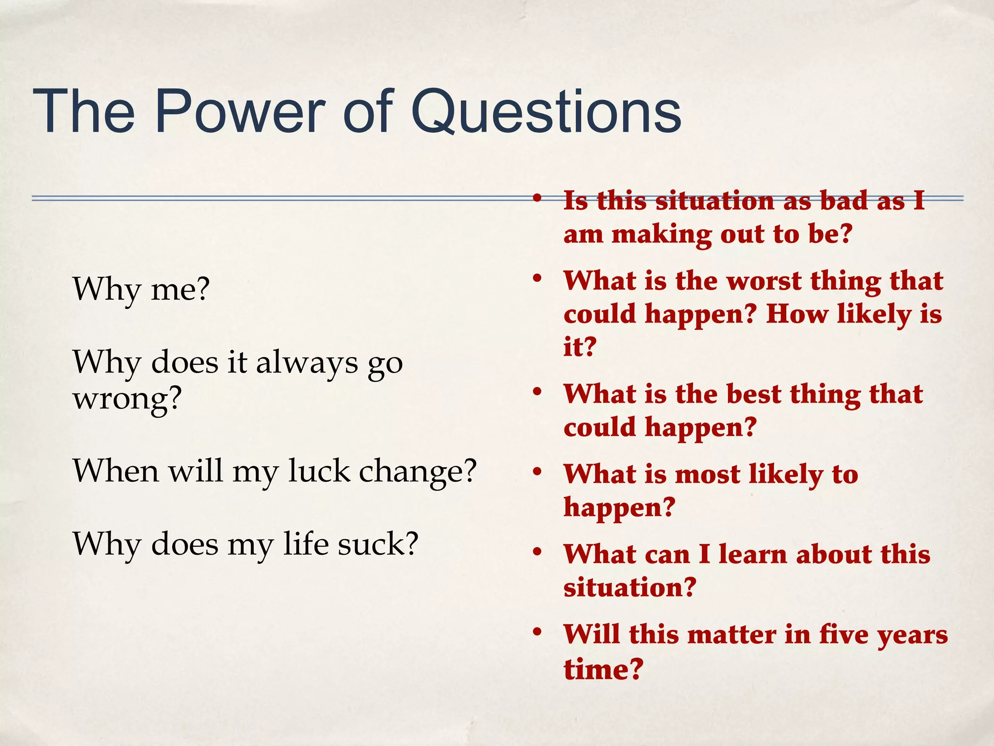The Power of Questions
                             • Is this situation as bad as I
                               am making out to be?

 Why me?                     • What is the worst thing that
                               could happen? How likely is
                               it?
 Why does it always go
 wrong?                      • What is the best thing that
                               could happen?
 When will my luck change?   • What is most likely to
                               happen?
 Why does my life suck?      • What can I learn about this
                               situation?
                             • Will this matter in five years
                               time?
 