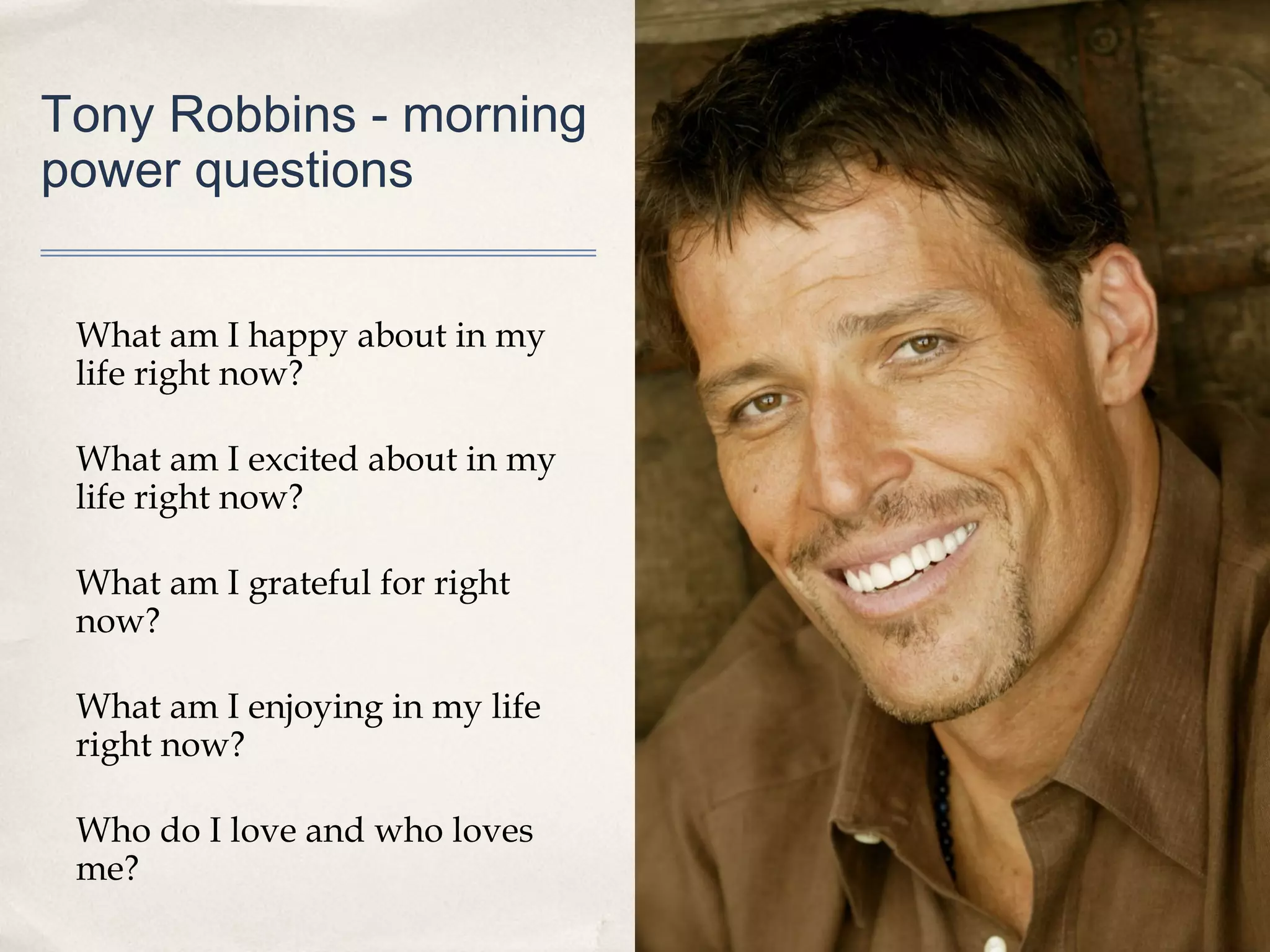 Tony Robbins - morning
power questions


 What am I happy about in my
 life right now?

 What am I excited about in my
 life right now?

 What am I grateful for right
 now?

 What am I enjoying in my life
 right now?

 Who do I love and who loves
 me?
 