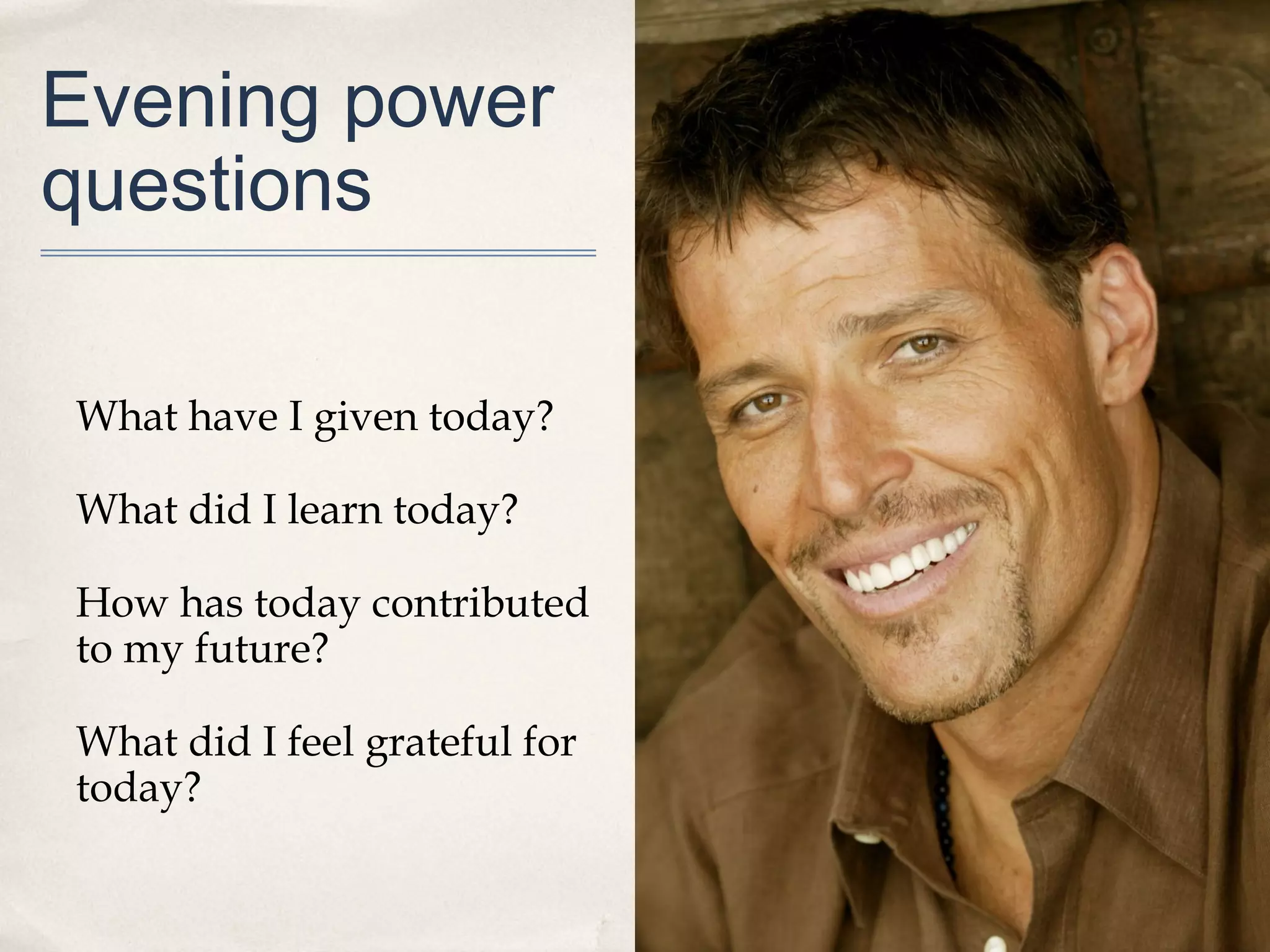Evening power
questions

What have I given today?

What did I learn today?

How has today contributed
to my future?

What did I feel grateful for
today?
 