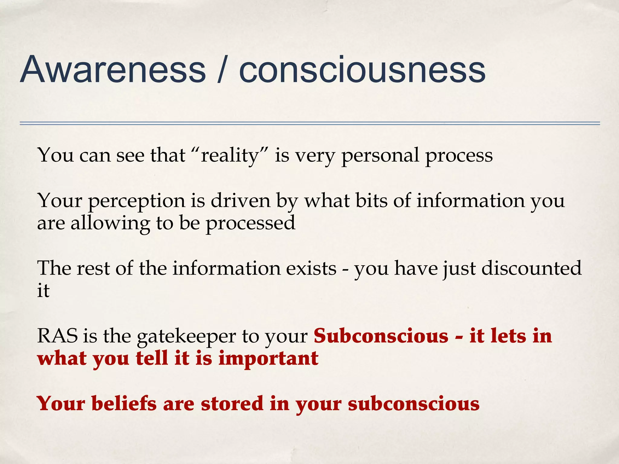 Awareness / consciousness

You can see that “reality” is very personal process

Your perception is driven by what bits of information you
are allowing to be processed

The rest of the information exists - you have just discounted
it

RAS is the gatekeeper to your Subconscious - it lets in
what you tell it is important

Your beliefs are stored in your subconscious
 