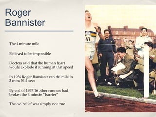 Roger
Bannister

The 4 minute mile

Believed to be impossible

Doctors said that the human heart
would explode if running at that speed

In 1954 Roger Bannister ran the mile in
3 mins 54.4 secs

By end of 1957 16 other runners had
broken the 4 minute “barrier”

The old belief was simply not true
 